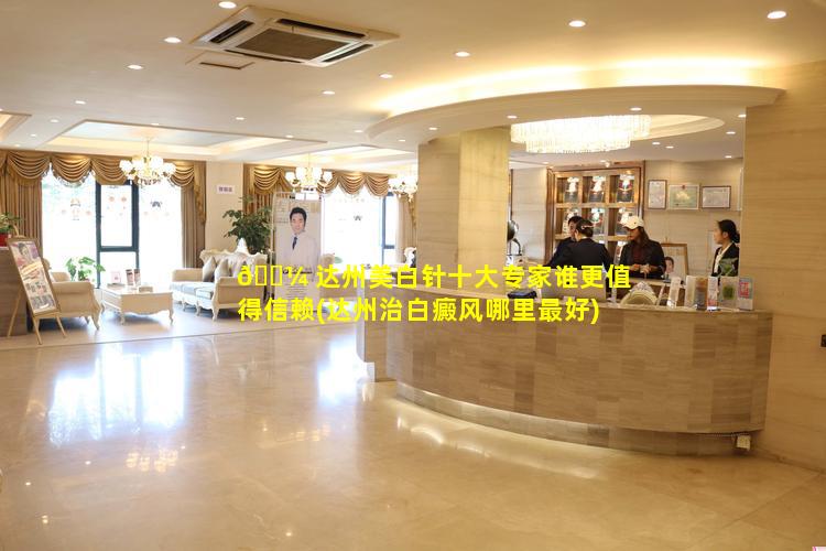 🌼 达州美白针十大专家谁更值得信赖(达州治白癜风哪里最好)